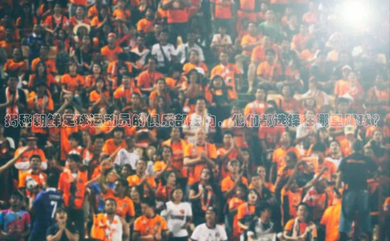 极悦娱乐官网地址中文在线揭秘朝鲜足球运动员的俱乐部去向，他们都选择在哪里踢球？