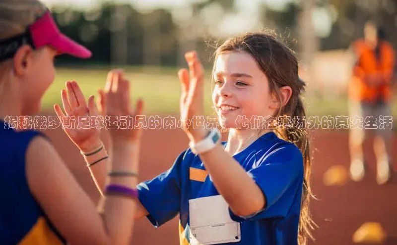 极悦app下载官网知乎揭秘俄罗斯足球运动员的内心世界：他们在赛场外的真实生活