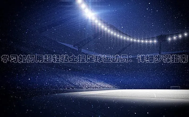 极悦app下载官网江铃新能源学习如何用超轻粘土捏足球运动员：详细步骤指南