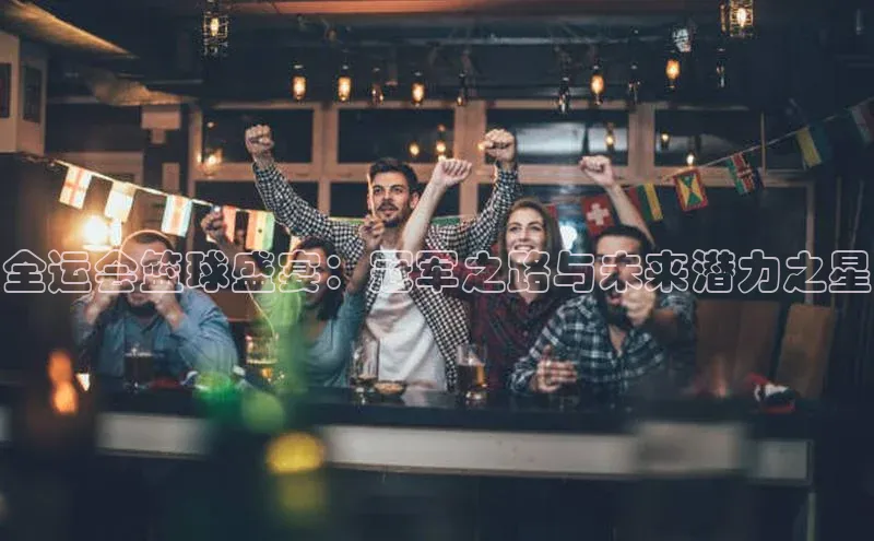 全运会篮球盛宴：冠军之路与未来潜力之星