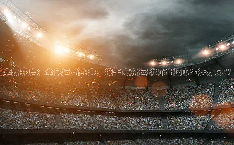 全新开启：全民运动盛会，携手京东运动打造健康生活新风尚